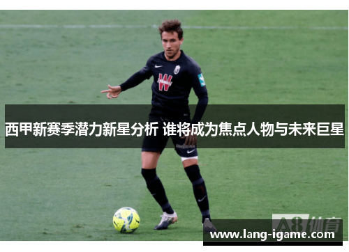 西甲新赛季潜力新星分析 谁将成为焦点人物与未来巨星