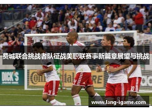 费城联合挑战者队征战美职联赛事新篇章展望与挑战 费城联合挑战者队征战美职联赛事新篇章展望与挑战