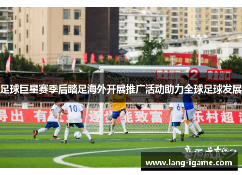 足球巨星赛季后踏足海外开展推广活动助力全球足球发展