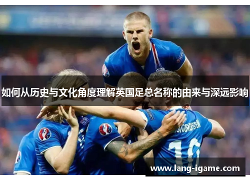 如何从历史与文化角度理解英国足总名称的由来与深远影响 如何从历史与文化角度理解英国足总名称的由来与深远影响