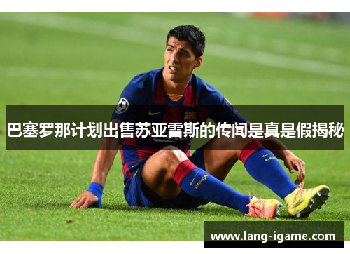 巴塞罗那计划出售苏亚雷斯的传闻是真是假揭秘