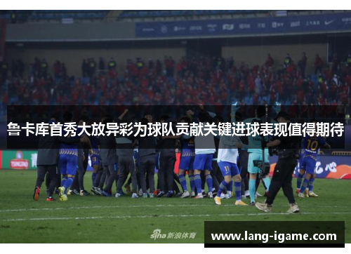 鲁卡库首秀大放异彩为球队贡献关键进球表现值得期待