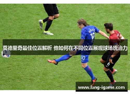 莫德里奇最佳位置解析 他如何在不同位置展现球场统治力