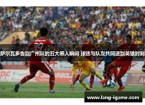 萨尔瓦多告别广州队的五大感人瞬间 球迷与队友共同送别英雄时刻