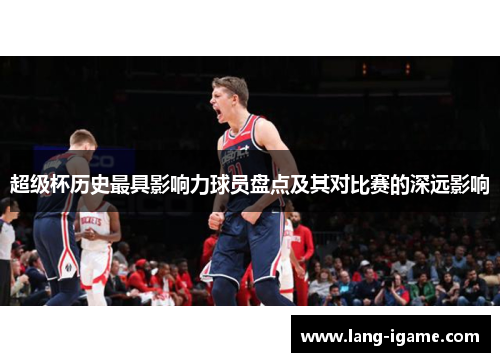 超级杯历史最具影响力球员盘点及其对比赛的深远影响