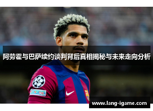 阿劳霍与巴萨续约谈判背后真相揭秘与未来走向分析