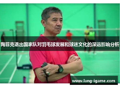 陶菲克退出国家队对羽毛球发展和球迷文化的深远影响分析 陶菲克退出国家队对羽毛球发展和球迷文化的深远影响分析