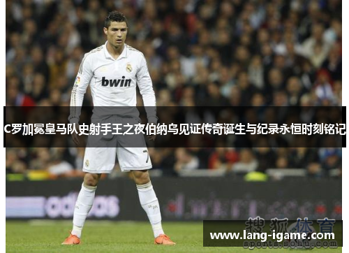 C罗加冕皇马队史射手王之夜伯纳乌见证传奇诞生与纪录永恒时刻铭记