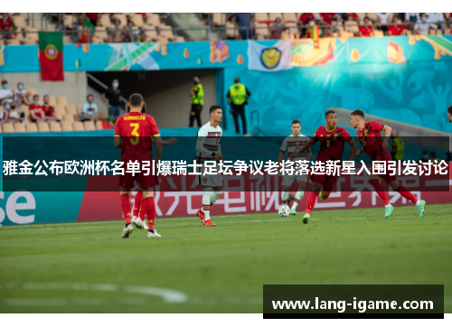 雅金公布欧洲杯名单引爆瑞士足坛争议老将落选新星入围引发讨论