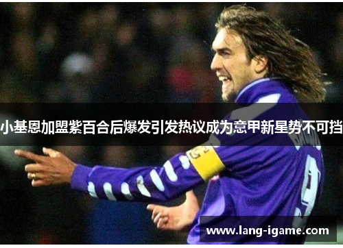 小基恩加盟紫百合后爆发引发热议成为意甲新星势不可挡