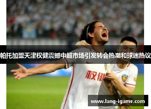 帕托加盟天津权健震撼中超市场引发转会热潮和球迷热议 帕托加盟天津权健震撼中超市场引发转会热潮和球迷热议