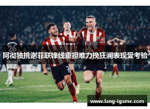 阿彻独挑谢菲联锋线重担难力挽狂澜表现受考验 阿彻独挑谢菲联锋线重担难力挽狂澜表现受考验